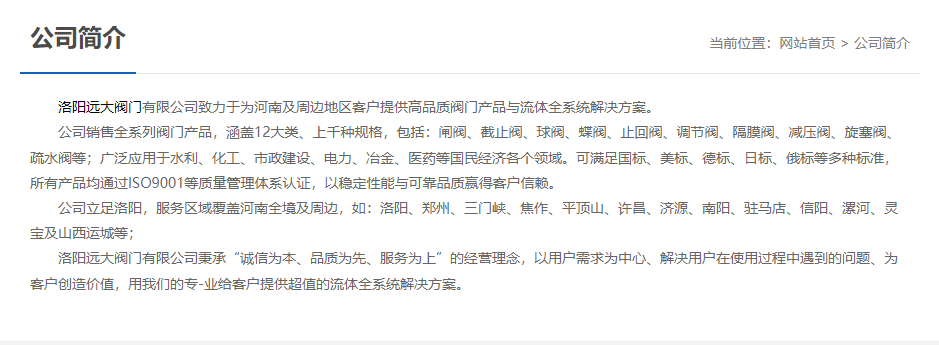 洛陽遠(yuǎn)大閥門主營閥門閘閥,截止閥,球閥,蝶閥,止回閥,調(diào)節(jié)閥,隔膜閥,減壓閥,旋塞閥,疏水閥等12大類.廣泛用于水利,化工,市政建設(shè),電力等領(lǐng)域.服務(wù)于洛陽,鄭州,三門峽,焦作,平頂山,許昌,濟源,南陽,駐馬店,信陽,漯河,靈寶及山西運城等地;為河南及周邊客戶提供高品質(zhì)閥門與流體全系統(tǒng)解決方案. 洛陽遠(yuǎn)大閥門主營閥門閘閥,截止閥,球閥,蝶閥,止回閥,調(diào)節(jié)閥,隔膜閥,減壓閥,旋塞閥,疏水閥等12大類.廣泛用于水利,化工,市政建設(shè),電力等領(lǐng)域.服務(wù)于洛陽,鄭州,三門峽,焦作,平頂山,許昌,濟源,南陽,駐馬店,信陽,漯河,靈寶及山西運城等地;為河南及周邊客戶提供高品質(zhì)閥門與流體全系統(tǒng)解決方案.